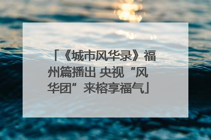 《城市风华录》福州篇播出 央视“风华团”来榕享福气