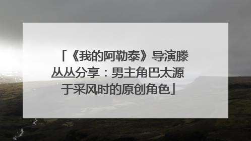 《我的阿勒泰》导演滕丛丛分享：男主角巴太源于采风时的原创角色