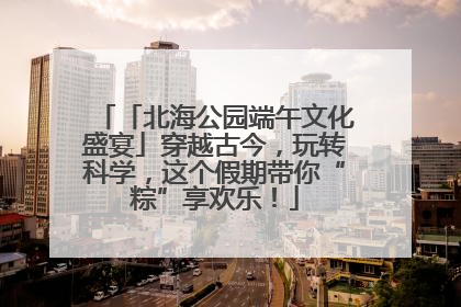 「北海公园端午文化盛宴」穿越古今，玩转科学，这个假期带你“粽”享欢乐！
