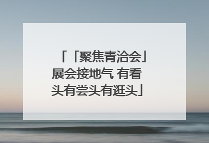 「聚焦青洽会」展会接地气 有看头有尝头有逛头