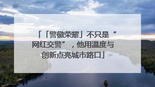 「警徽荣耀」不只是“网红交警”，他用温度与创新点亮城市路口