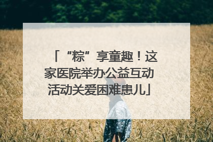 “粽”享童趣！这家医院举办公益互动活动关爱困难患儿