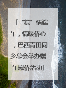 “粽”情端午，情暖侨心，巴西青田同乡总会举办端午慰侨活动