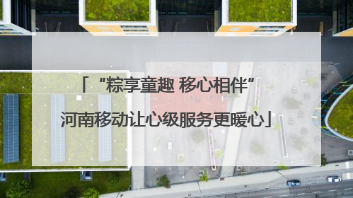 “粽享童趣 移心相伴” 河南移动让心级服务更暖心