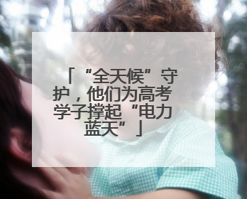 “全天候”守护，他们为高考学子撑起“电力蓝天”