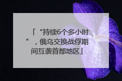 “持续6个多小时”，俄乌交换战俘期间互袭首都地区