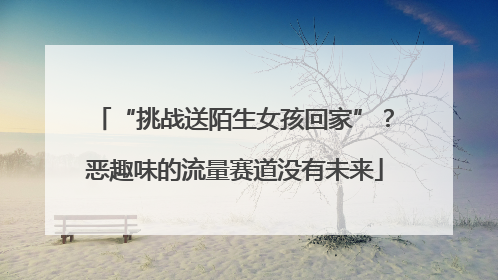“挑战送陌生女孩回家”？恶趣味的流量赛道没有未来