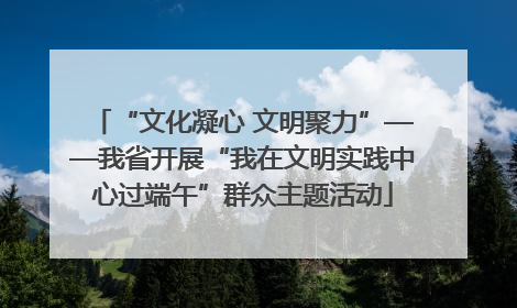 “文化凝心 文明聚力”——我省开展“我在文明实践中心过端午”群众主题活动