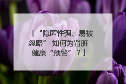 “隐匿性强、易被忽略” 如何为肾脏健康“预警”？