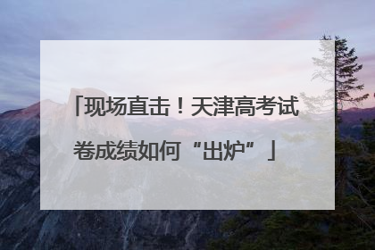 现场直击！天津高考试卷成绩如何“出炉”