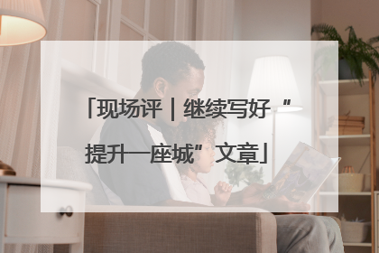 现场评｜继续写好“提升一座城”文章