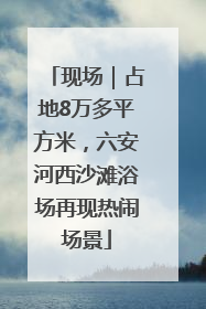 现场｜占地8万多平方米，六安河西沙滩浴场再现热闹场景