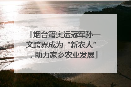 烟台籍奥运冠军孙一文跨界成为“新农人”，助力家乡农业发展