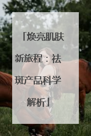 焕亮肌肤新旅程：祛斑产品科学解析