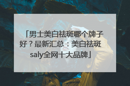 男士美白祛斑哪个牌子好？最新汇总：美白祛斑saly全网十大品牌