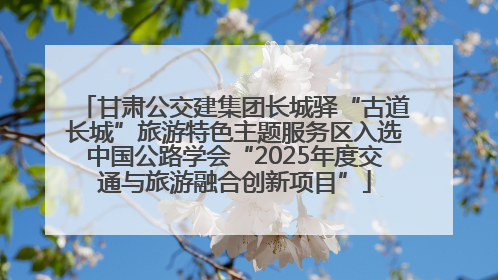 甘肃公交建集团长城驿“古道长城”旅游特色主题服务区入选中国公路学会“2025年度交通与旅游融合创新项目”