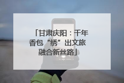甘肃庆阳：千年香包“绣”出文旅融合新丝路
