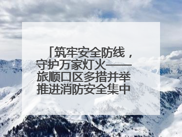 筑牢安全防线，守护万家灯火——旅顺口区多措并举推进消防安全集中整治工作