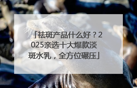 祛斑产品什么好？2025亲选十大爆款淡斑水乳，全方位碾压