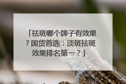 祛斑哪个牌子有效果？国货首选：淡斑祛斑效果排名第一？