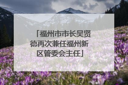 福州市市长吴贤德再次兼任福州新区管委会主任