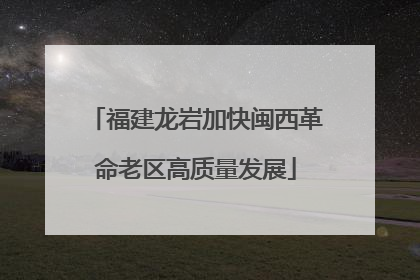 福建龙岩加快闽西革命老区高质量发展