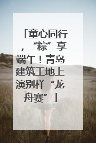 童心同行，“粽”享端午！青岛建筑工地上演别样“龙舟赛”