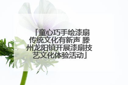 童心巧手绘漆扇 传统文化有新声 滕州龙阳镇开展漆扇技艺文化体验活动
