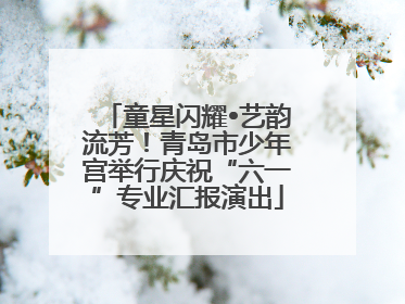 童星闪耀•艺韵流芳！青岛市少年宫举行庆祝“六一”专业汇报演出