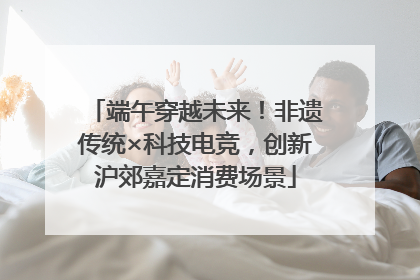 端午穿越未来！非遗传统×科技电竞，创新沪郊嘉定消费场景