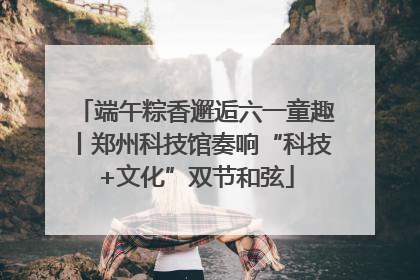 端午粽香邂逅六一童趣丨郑州科技馆奏响“科技+文化”双节和弦