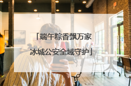 端午粽香飘万家 冰城公安全域守护