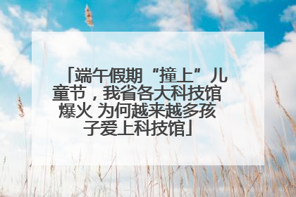 端午假期“撞上”儿童节，我省各大科技馆爆火 为何越来越多孩子爱上科技馆