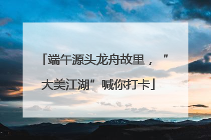 端午源头龙舟故里，“大美江湖”喊你打卡