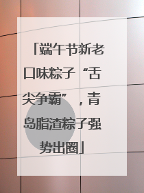 端午节新老口味粽子“舌尖争霸”，青岛脂渣粽子强势出圈