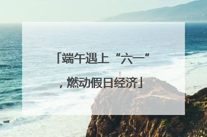 端午遇上“六一”，燃动假日经济
