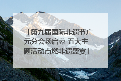 第九届国际非遗节广元分会场启幕 五大主题活动点燃非遗盛宴