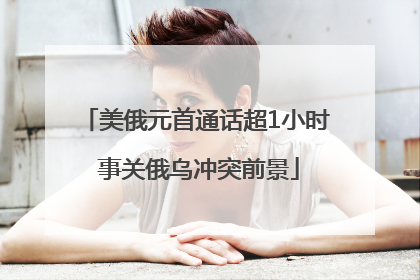 美俄元首通话超1小时 事关俄乌冲突前景