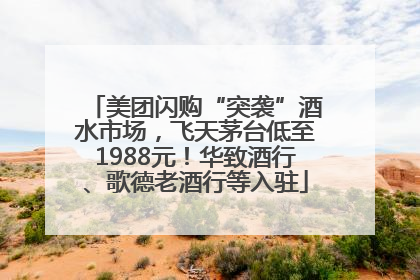 美团闪购“突袭”酒水市场，飞天茅台低至1988元！华致酒行、歌德老酒行等入驻