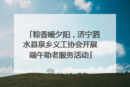 粽香暖夕阳，济宁泗水县泉乡义工协会开展端午助老服务活动