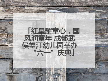 红星耀童心，国风润童年 成都武侯望江幼儿园举办“六一”庆典