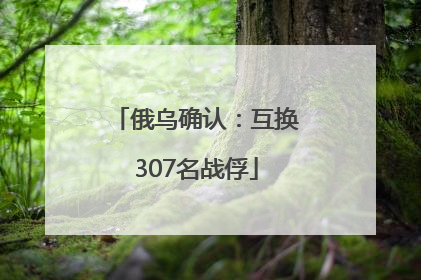 俄乌确认：互换307名战俘