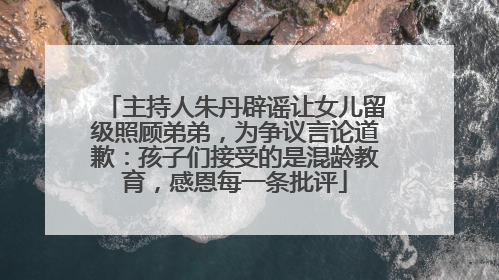 主持人朱丹辟谣让女儿留级照顾弟弟，为争议言论道歉：孩子们接受的是混龄教育，感恩每一条批评