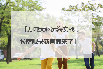万吨大驱远海实战，拉萨舰最新画面来了
