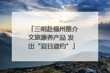 三明赴福州推介文旅康养产品 发出“夏日邀约”