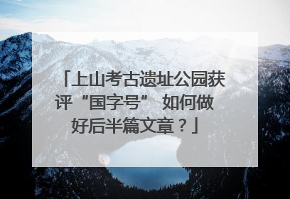 上山考古遗址公园获评“国字号” 如何做好后半篇文章？