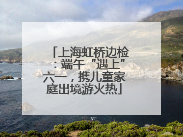 上海虹桥边检：端午“遇上”六一，携儿童家庭出境游火热