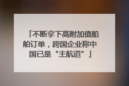 不断拿下高附加值船舶订单，跨国企业称中国已是“主航道”