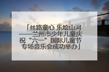 丝路童心 乐绘山河——兰州市少年儿童庆祝“六一”国际儿童节专场音乐会成功举办