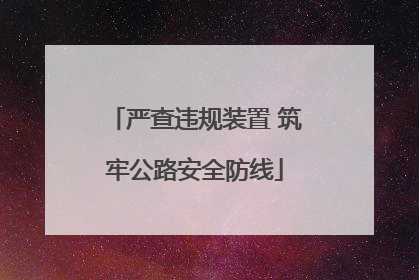 严查违规装置 筑牢公路安全防线